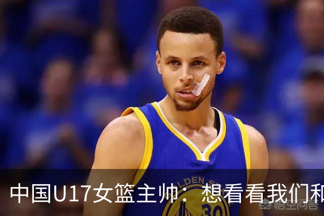 中国U17女篮主帅：想看看我们和世界篮球的差距 默契程度有待提高