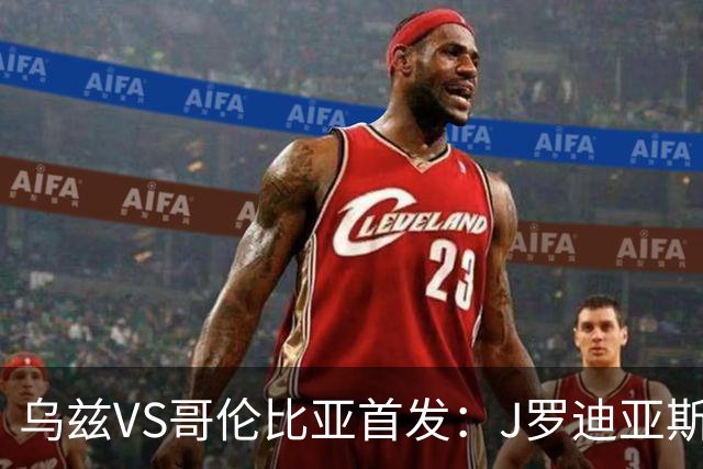 乌兹VS哥伦比亚首发：J罗迪亚斯先发 胡桑诺夫出战