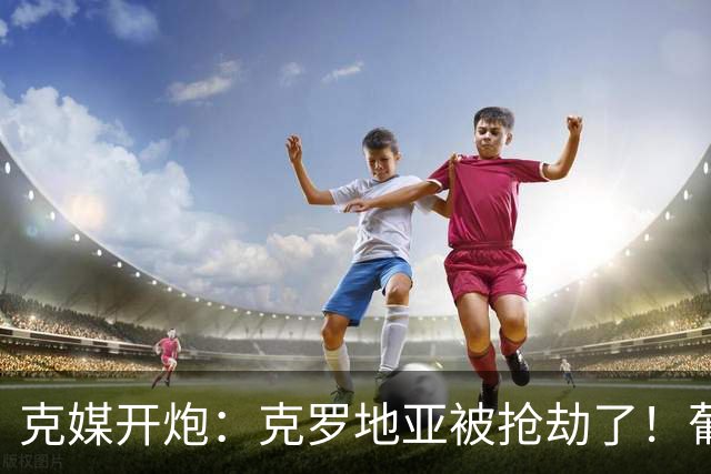 克媒开炮：克罗地亚被抢劫了！葡萄牙12人作战，FIFA偏向强队