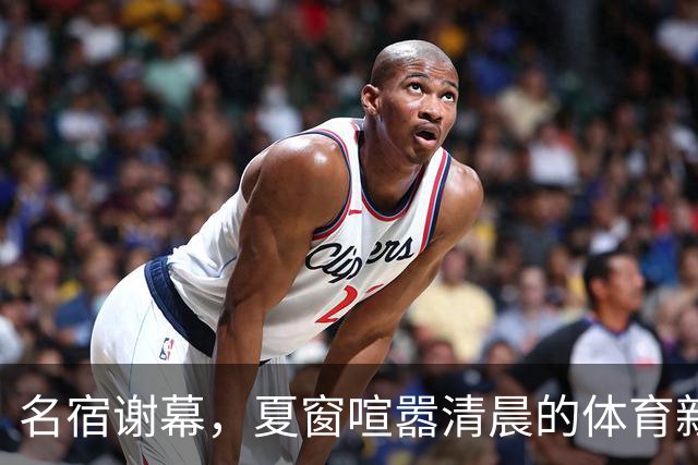 名宿谢幕，夏窗喧嚣清晨的体育新闻栏，突然被一条消息击中
