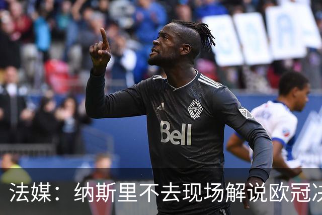法媒：纳斯里不去现场解说欧冠决赛，因不愿再次遭到巴黎球迷辱骂