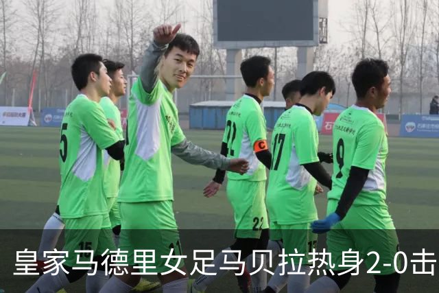 皇家马德里女足马贝拉热身2-0击败水晶宫：深度检验与战术调整的胜利