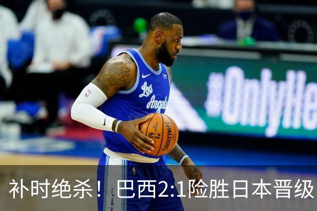 补时绝杀！巴西2:1险胜日本晋级16强 日本男足虽败犹荣